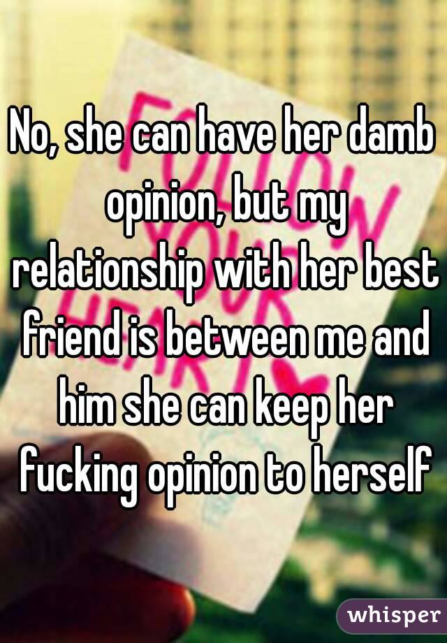 No, she can have her damb opinion, but my relationship with her best friend is between me and him she can keep her fucking opinion to herself