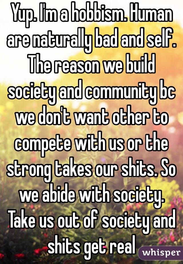 Yup. I'm a hobbism. Human are naturally bad and self. The reason we build society and community bc we don't want other to compete with us or the strong takes our shits. So we abide with society. Take us out of society and shits get real 