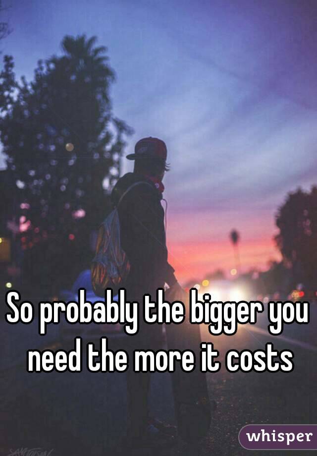 So probably the bigger you need the more it costs