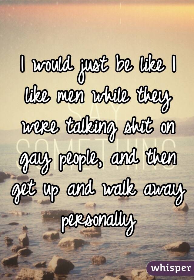 I would just be like I like men while they were talking shit on gay people, and then get up and walk away personally 