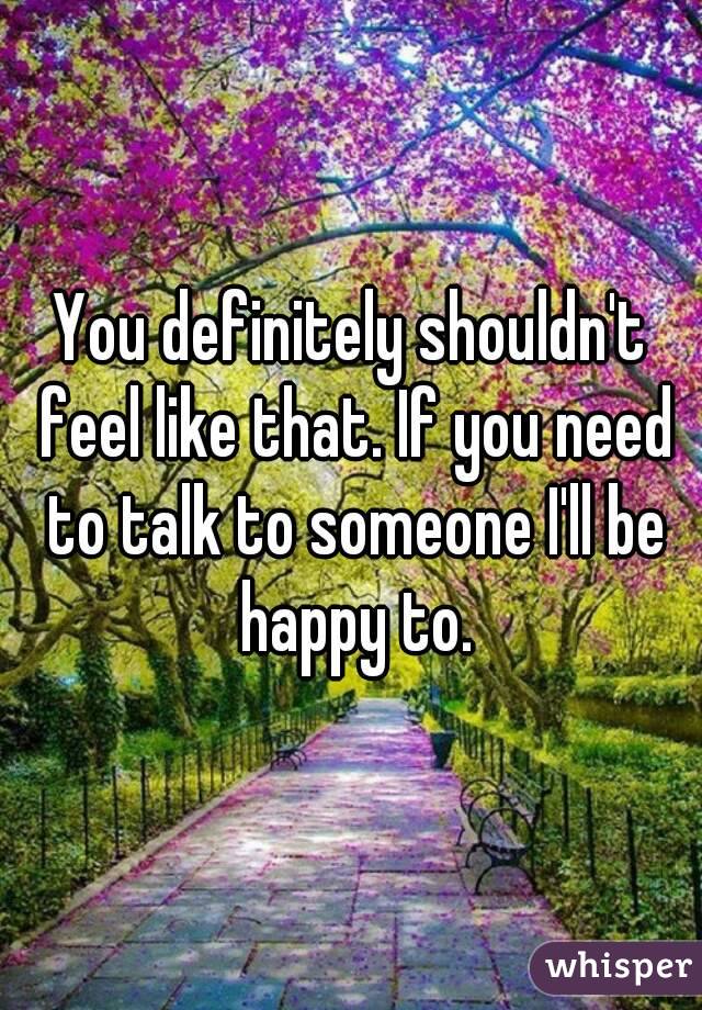 You definitely shouldn't feel like that. If you need to talk to someone I'll be happy to.