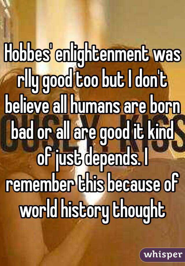 Hobbes' enlightenment was rlly good too but I don't believe all humans are born bad or all are good it kind of just depends. I remember this because of world history thought