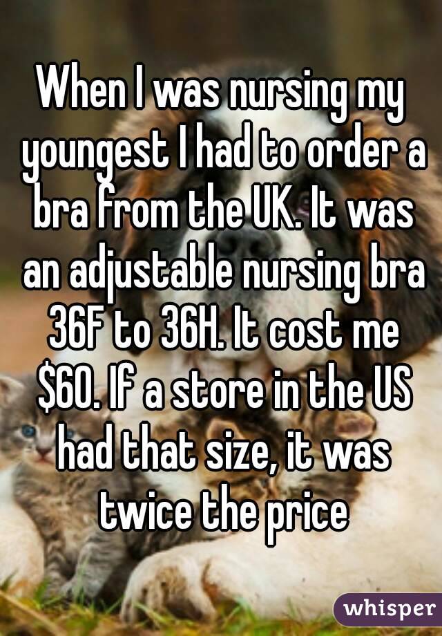 When I was nursing my youngest I had to order a bra from the UK. It was an adjustable nursing bra 36F to 36H. It cost me $60. If a store in the US had that size, it was twice the price