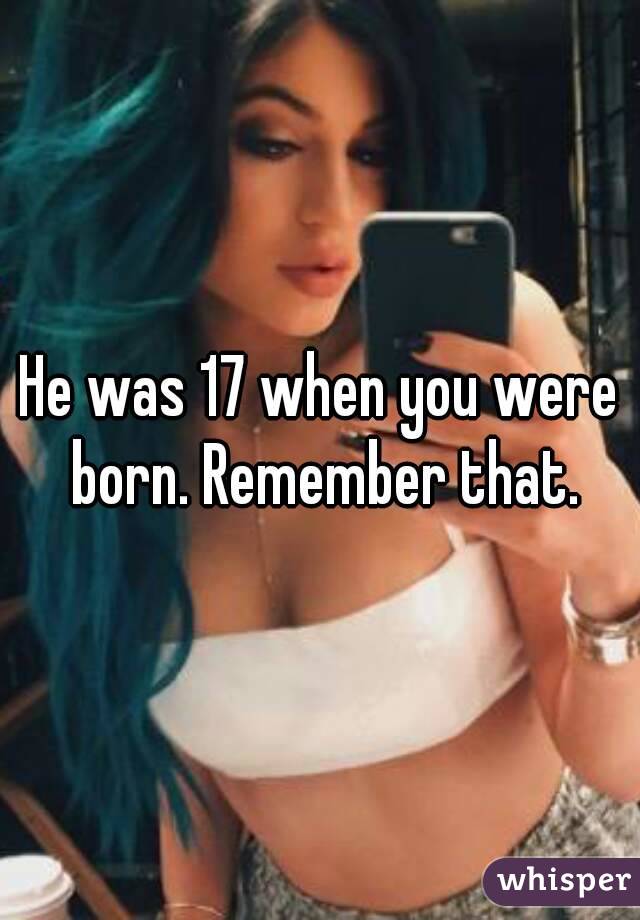He was 17 when you were born. Remember that.