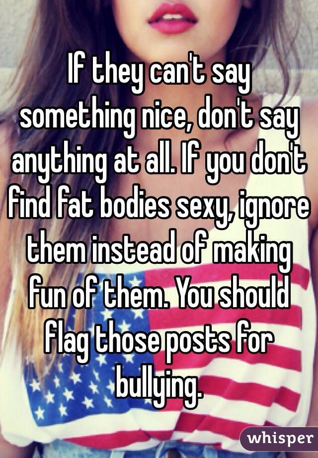 If they can't say something nice, don't say anything at all. If you don't find fat bodies sexy, ignore them instead of making fun of them. You should flag those posts for bullying. 