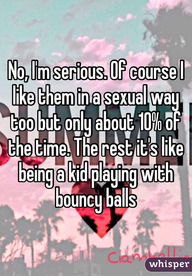 No, I'm serious. Of course I like them in a sexual way too but only about 10% of the time. The rest it's like being a kid playing with bouncy balls