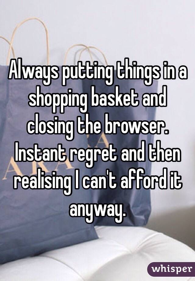 Always putting things in a shopping basket and closing the browser. Instant regret and then realising I can't afford it anyway. 