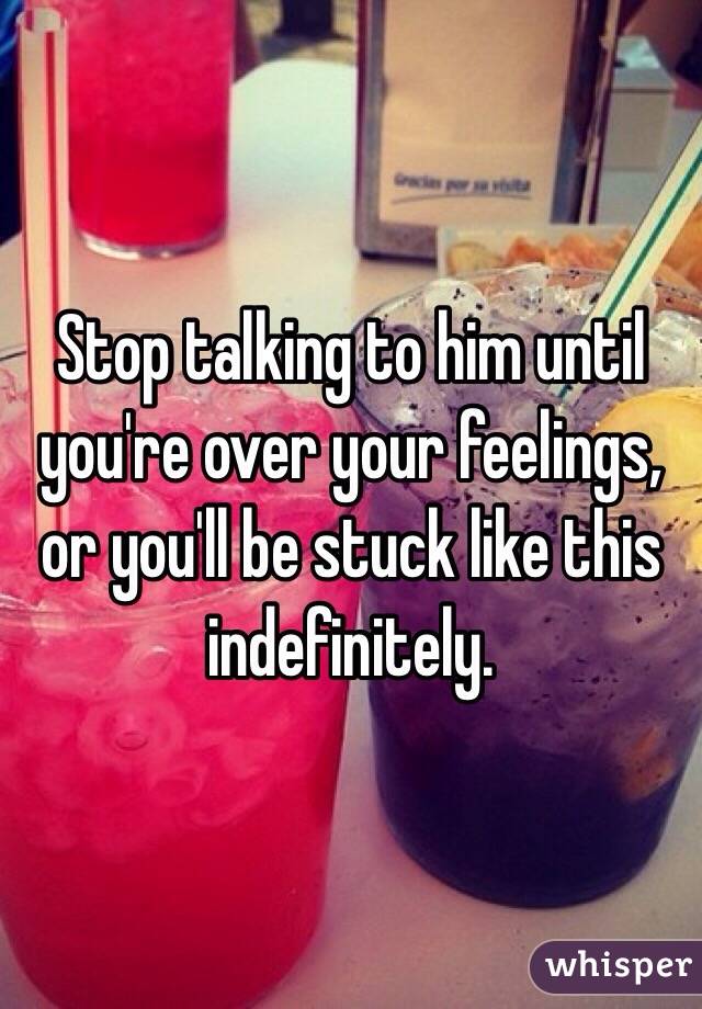 Stop talking to him until you're over your feelings, or you'll be stuck like this indefinitely. 