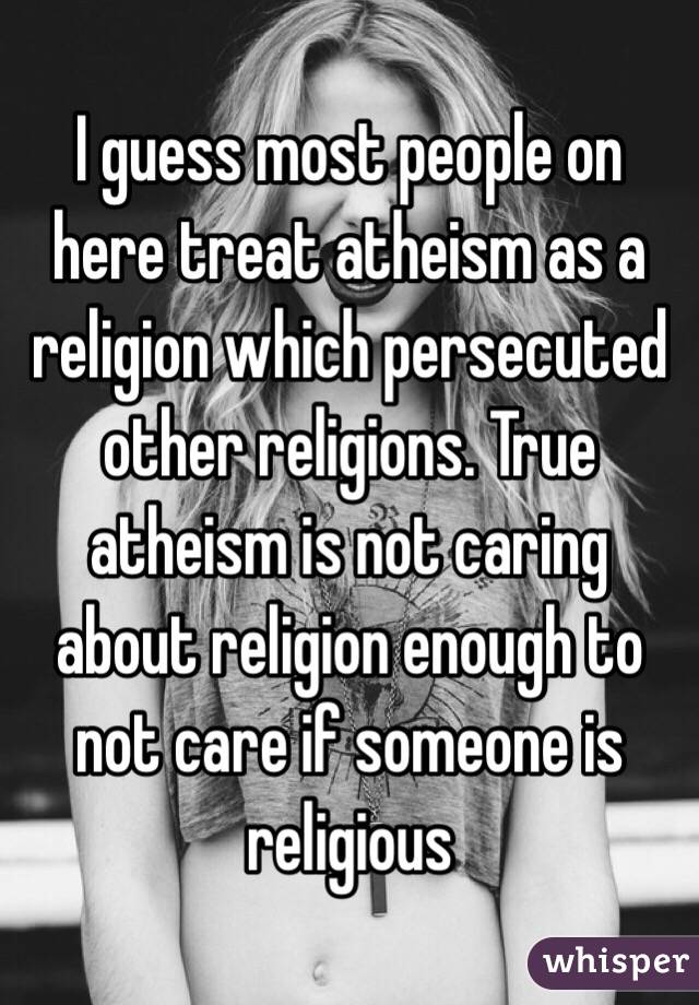 I guess most people on here treat atheism as a religion which persecuted other religions. True atheism is not caring about religion enough to not care if someone is religious 