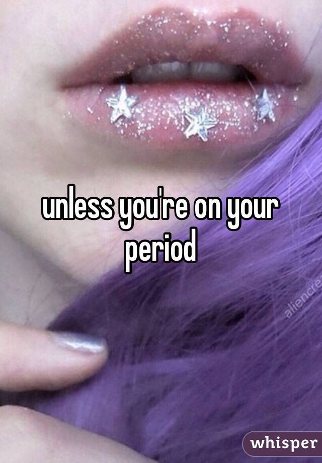 unless you're on your period  