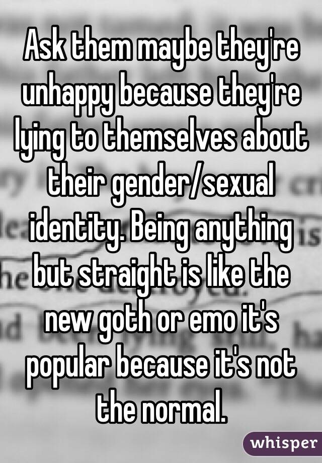 Ask them maybe they're unhappy because they're lying to themselves about their gender/sexual identity. Being anything but straight is like the new goth or emo it's popular because it's not the normal. 