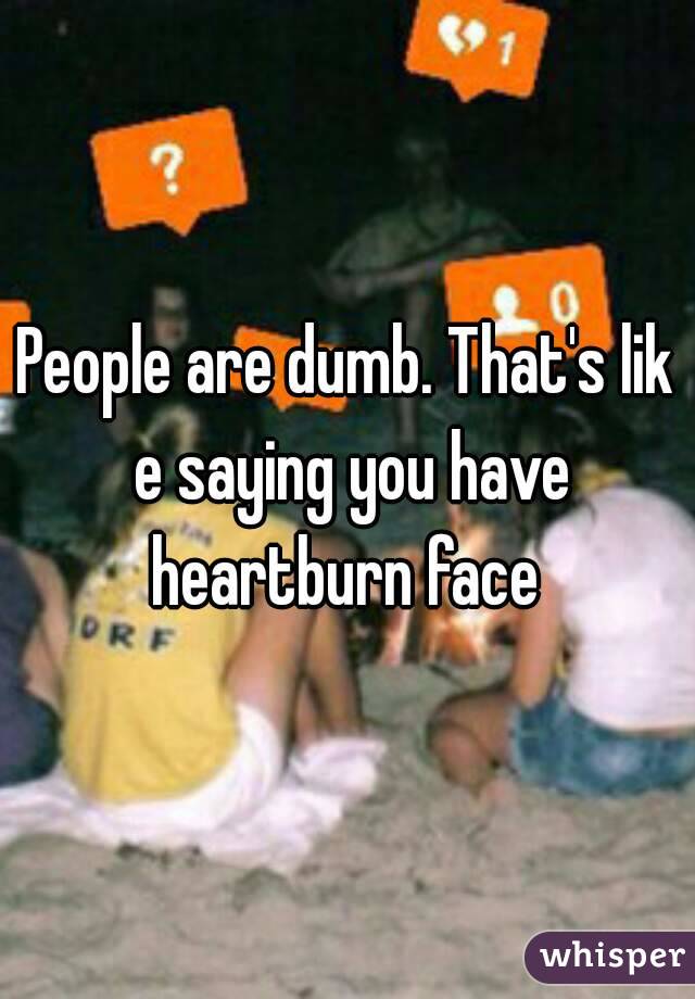 People are dumb. That's lik e saying you have heartburn face 