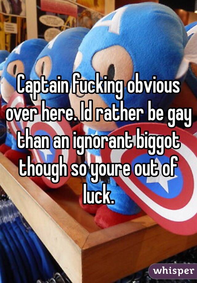 Captain fucking obvious over here. Id rather be gay than an ignorant biggot though so youre out of luck.
