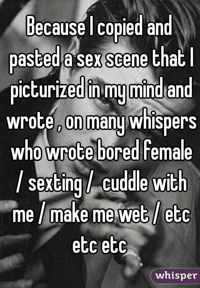 Because I copied and pasted a sex scene that I picturized in my mind and wrote , on many whispers who wrote bored female / sexting /  cuddle with me / make me wet / etc etc etc 