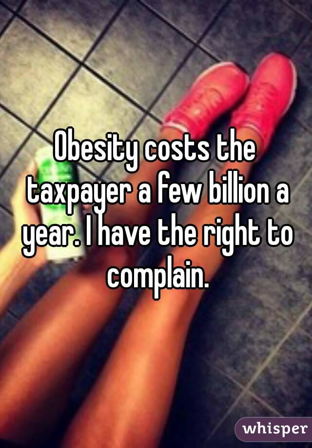 Obesity costs the taxpayer a few billion a year. I have the right to complain.