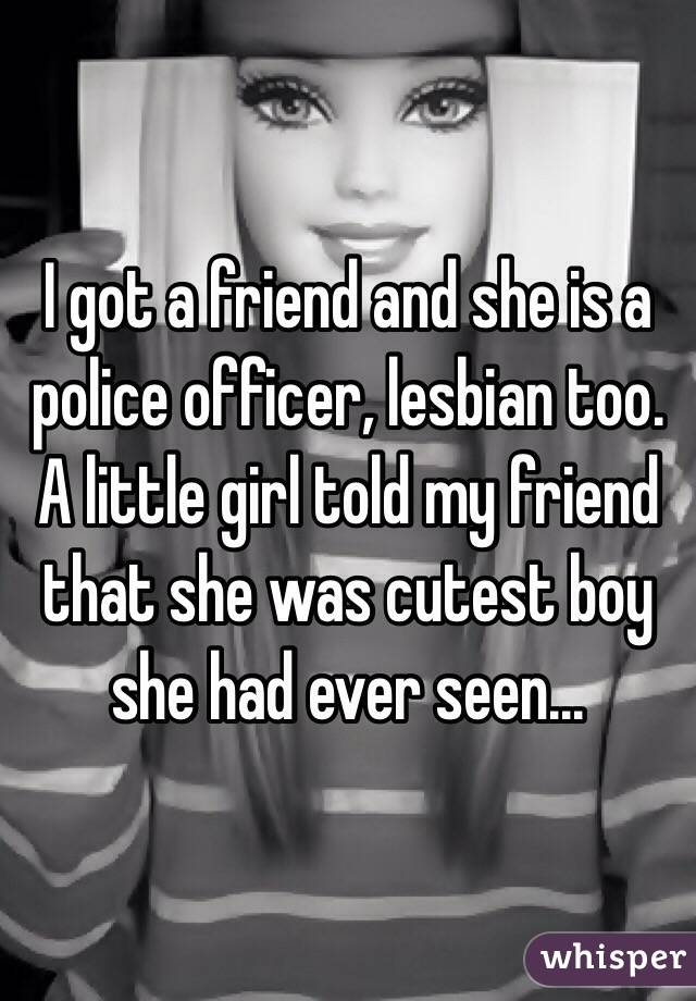 I got a friend and she is a police officer, lesbian too. A little girl told my friend that she was cutest boy she had ever seen... 
