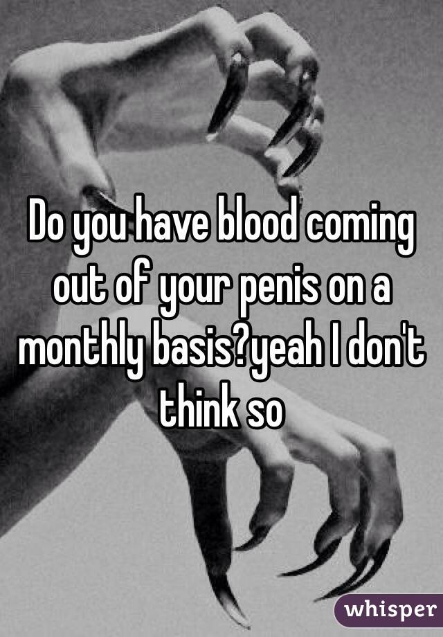 Do you have blood coming out of your penis on a monthly basis?yeah I don't think so