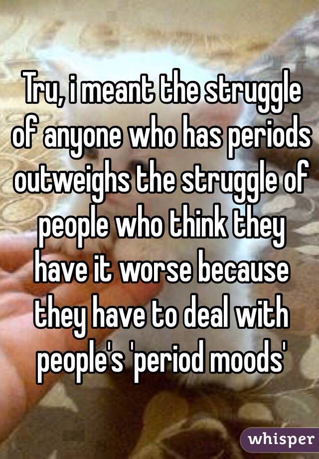 Tru, i meant the struggle of anyone who has periods outweighs the struggle of people who think they have it worse because they have to deal with people's 'period moods'