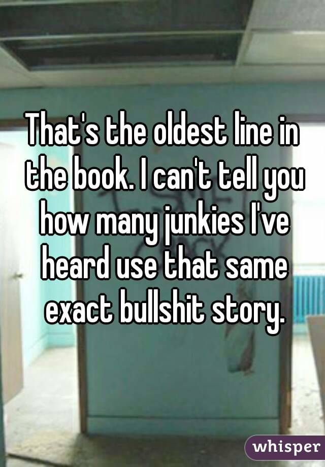 That's the oldest line in the book. I can't tell you how many junkies I've heard use that same exact bullshit story.