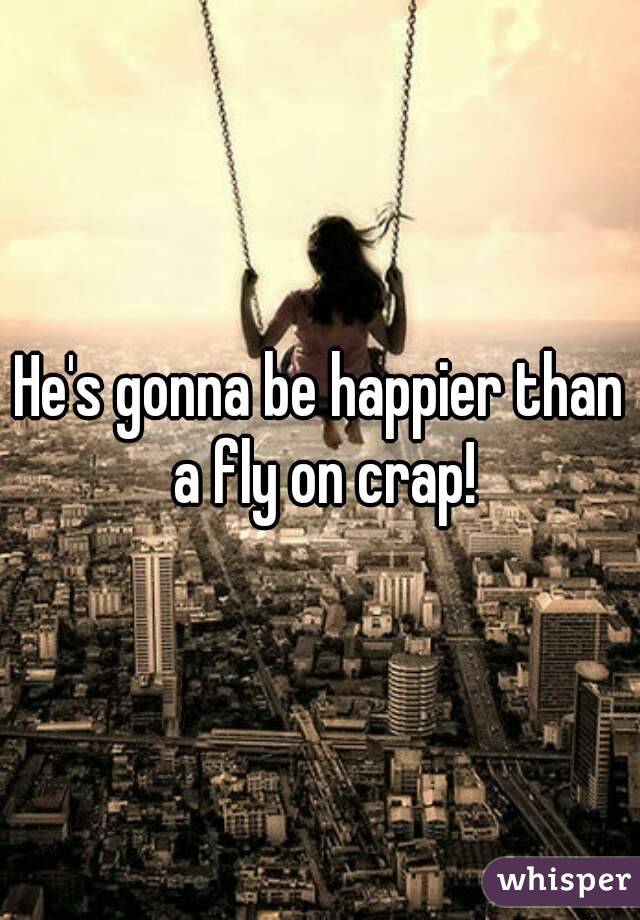 He's gonna be happier than a fly on crap!
