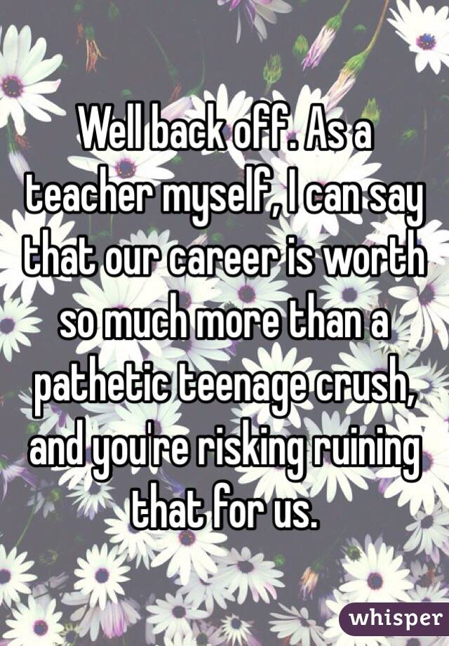 Well back off. As a teacher myself, I can say that our career is worth so much more than a pathetic teenage crush, and you're risking ruining that for us. 