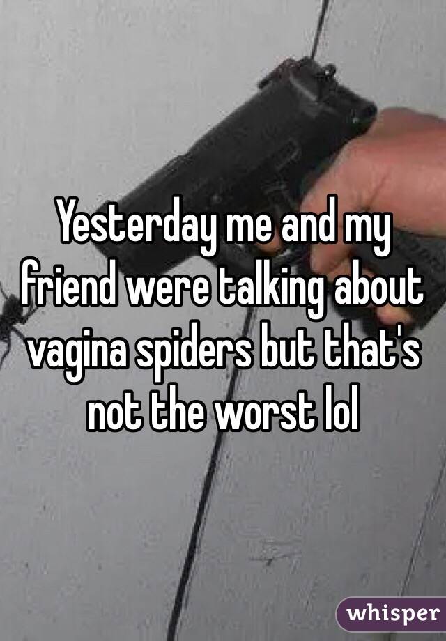 Yesterday me and my friend were talking about vagina spiders but that's not the worst lol