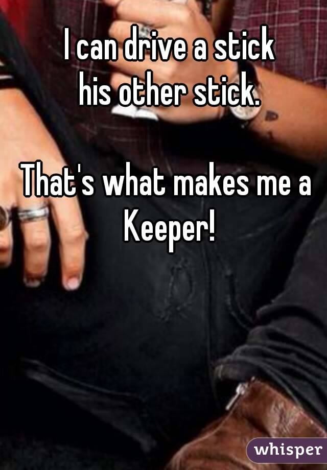 I can drive a stick
his other stick.

That's what makes me a 
Keeper!