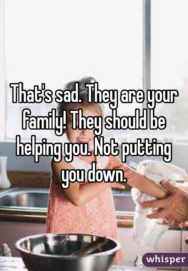 That's sad. They are your family! They should be helping you. Not putting you down. 