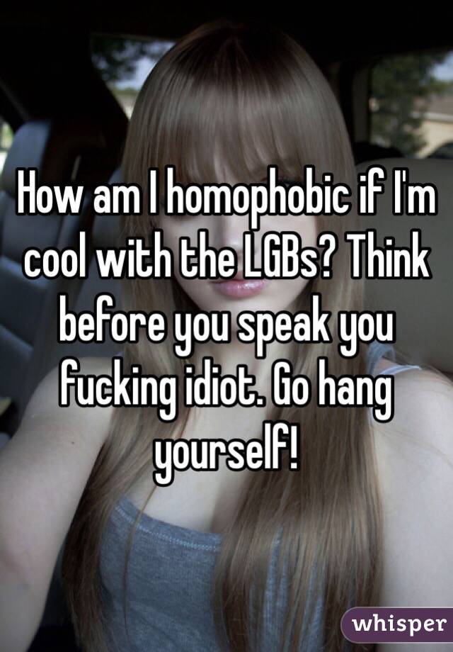 How am I homophobic if I'm cool with the LGBs? Think before you speak you fucking idiot. Go hang yourself!
