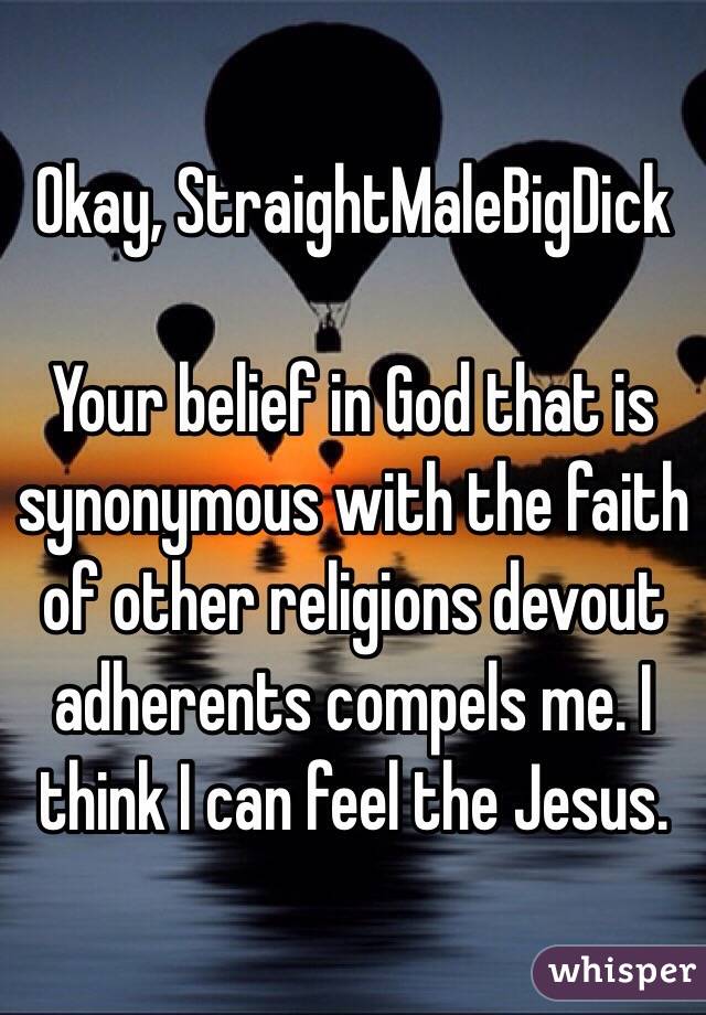 Okay, StraightMaleBigDick

Your belief in God that is synonymous with the faith of other religions devout adherents compels me. I think I can feel the Jesus. 
