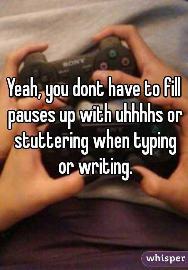 Yeah, you dont have to fill pauses up with uhhhhs or stuttering when typing or writing.