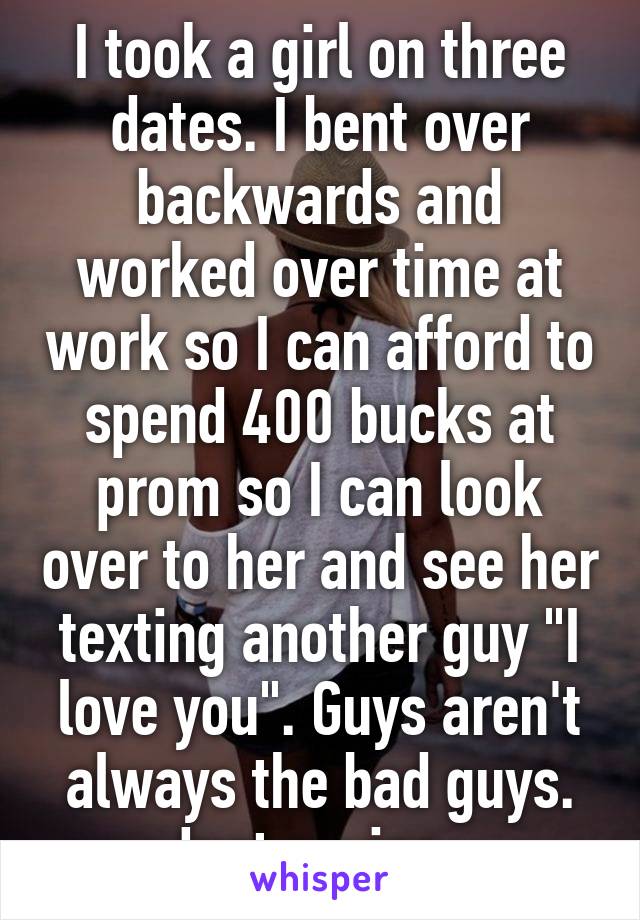 I took a girl on three dates. I bent over backwards and worked over time at work so I can afford to spend 400 bucks at prom so I can look over to her and see her texting another guy "I love you". Guys aren't always the bad guys. Just saying. 