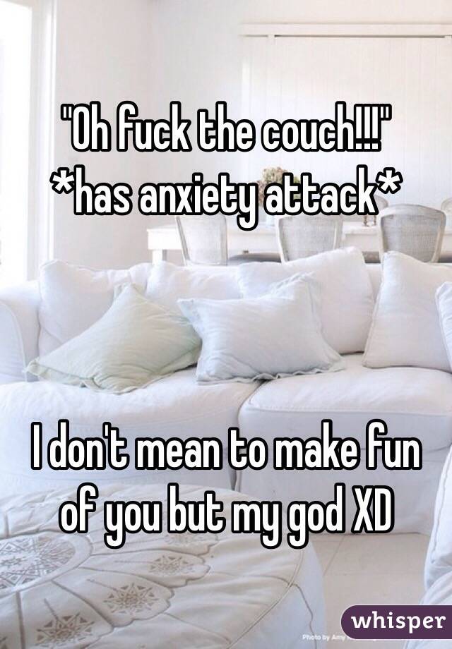 "Oh fuck the couch!!!"
*has anxiety attack*



I don't mean to make fun of you but my god XD
