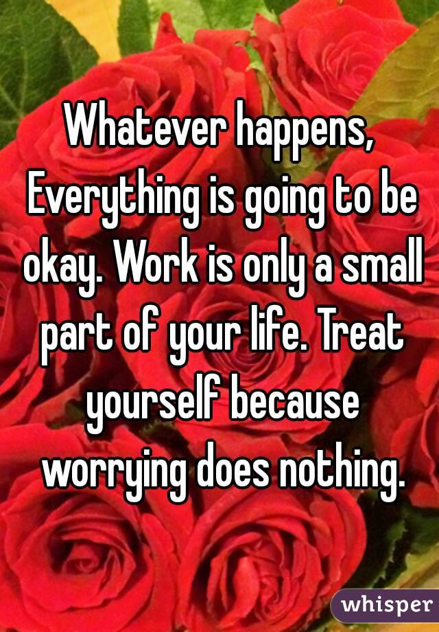 Whatever happens, Everything is going to be okay. Work is only a small part of your life. Treat yourself because worrying does nothing.