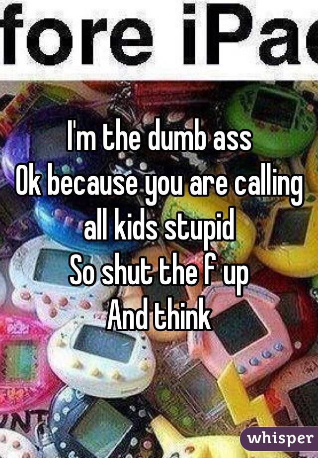 I'm the dumb ass 
Ok because you are calling all kids stupid 
So shut the f up 
And think 