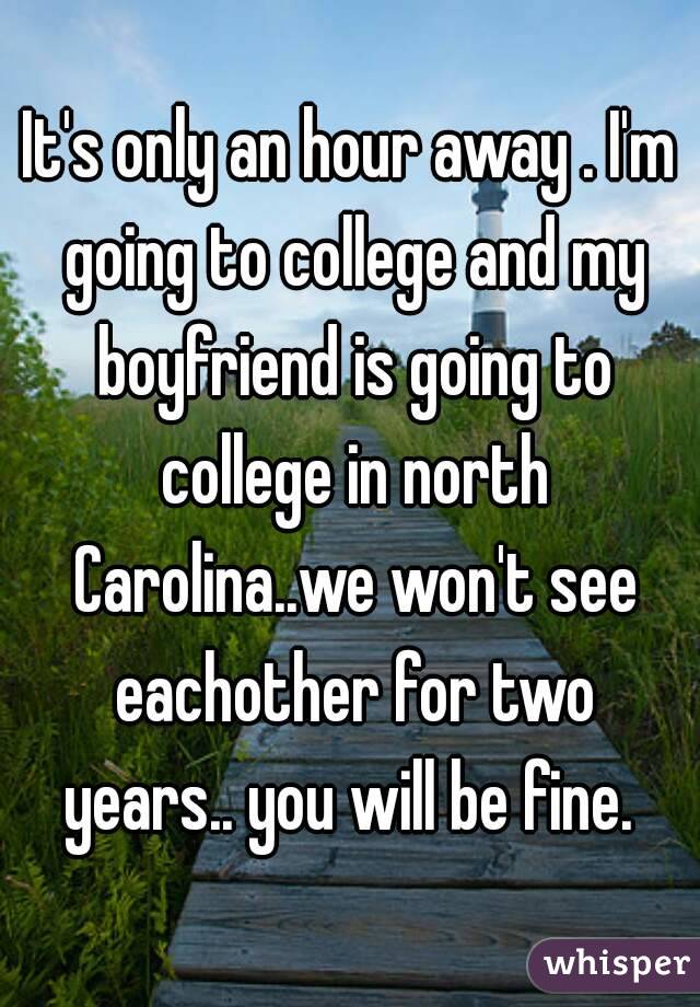 It's only an hour away . I'm going to college and my boyfriend is going to college in north Carolina..we won't see eachother for two years.. you will be fine. 