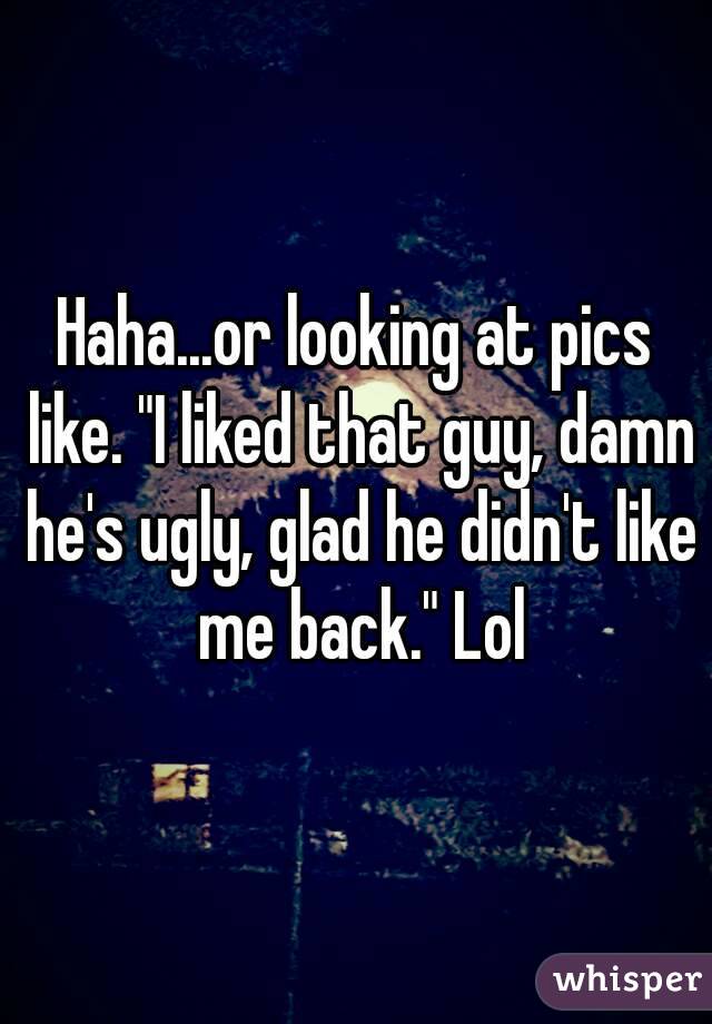 Haha...or looking at pics like. "I liked that guy, damn he's ugly, glad he didn't like me back." Lol