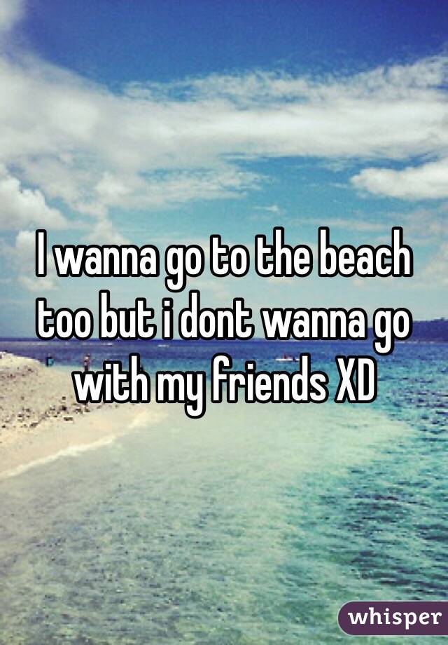 I wanna go to the beach too but i dont wanna go with my friends XD