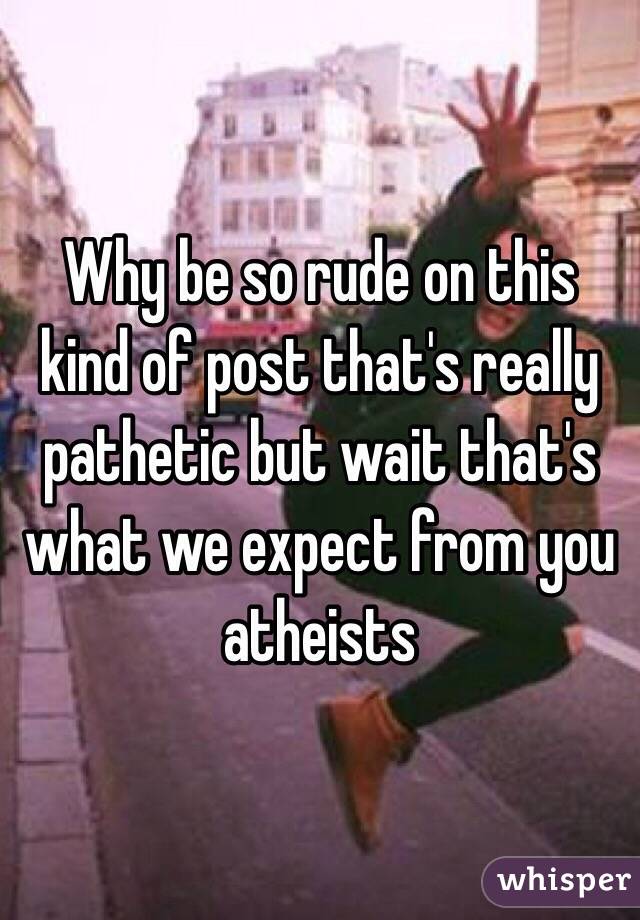 Why be so rude on this kind of post that's really pathetic but wait that's what we expect from you atheists