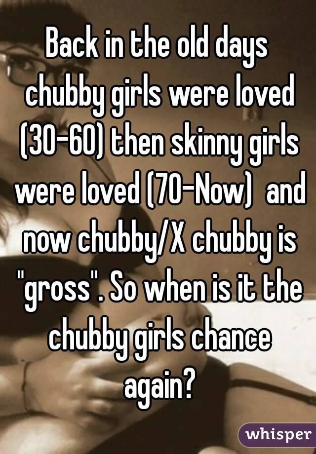 Back in the old days chubby girls were loved (30-60) then skinny girls were loved (70-Now)  and now chubby/X chubby is "gross". So when is it the chubby girls chance again?