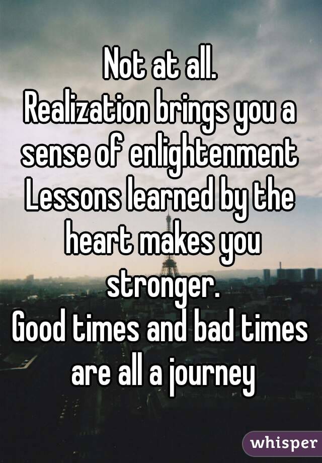 Not at all.
Realization brings you a sense of enlightenment 
Lessons learned by the heart makes you stronger.
Good times and bad times are all a journey