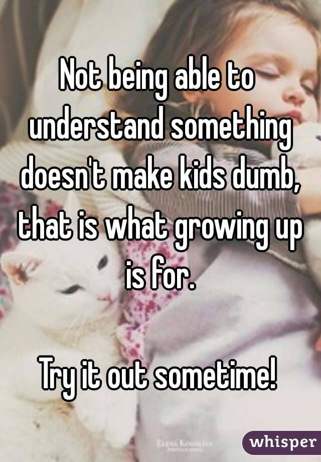 Not being able to understand something doesn't make kids dumb, that is what growing up is for.

Try it out sometime!