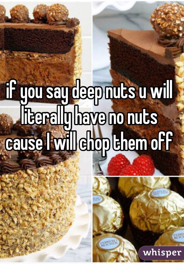 if you say deep nuts u will literally have no nuts cause I will chop them off