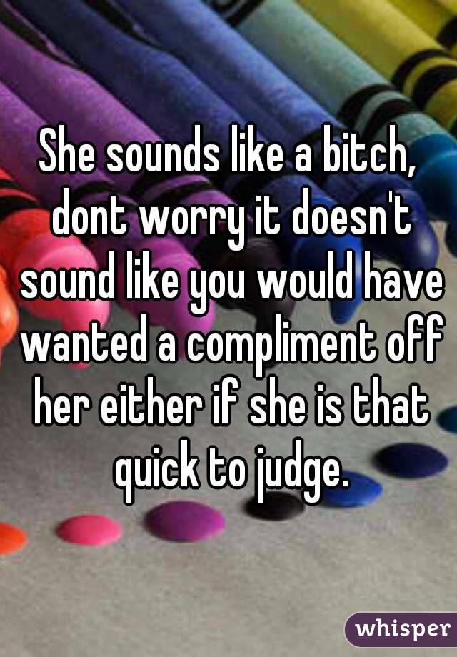 She sounds like a bitch, dont worry it doesn't sound like you would have wanted a compliment off her either if she is that quick to judge.