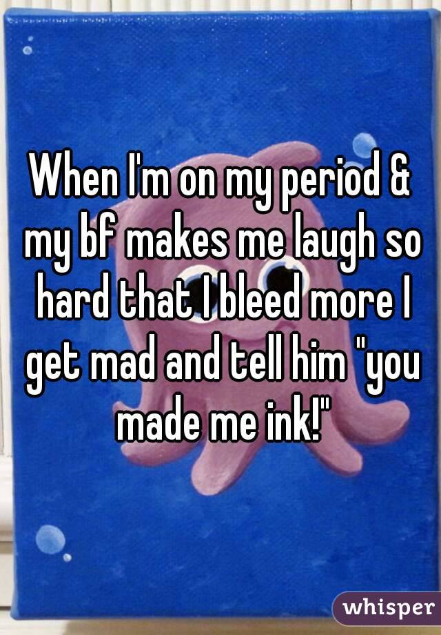 When I'm on my period & my bf makes me laugh so hard that I bleed more I get mad and tell him "you made me ink!"