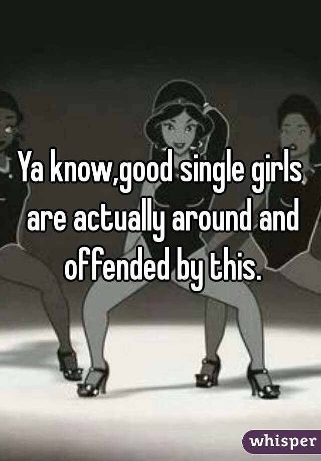 Ya know,good single girls are actually around and offended by this.