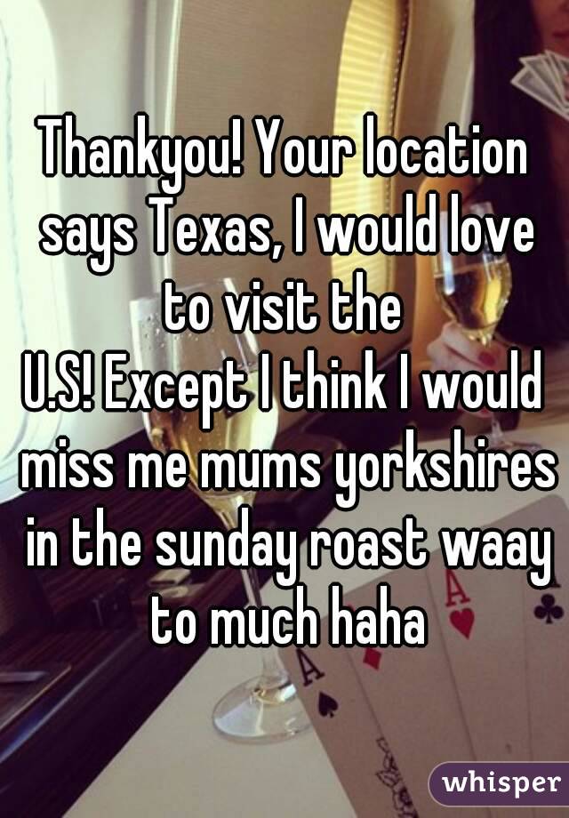 Thankyou! Your location says Texas, I would love to visit the 
U.S! Except I think I would miss me mums yorkshires in the sunday roast waay to much haha
