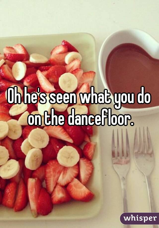 Oh he's seen what you do on the dancefloor.