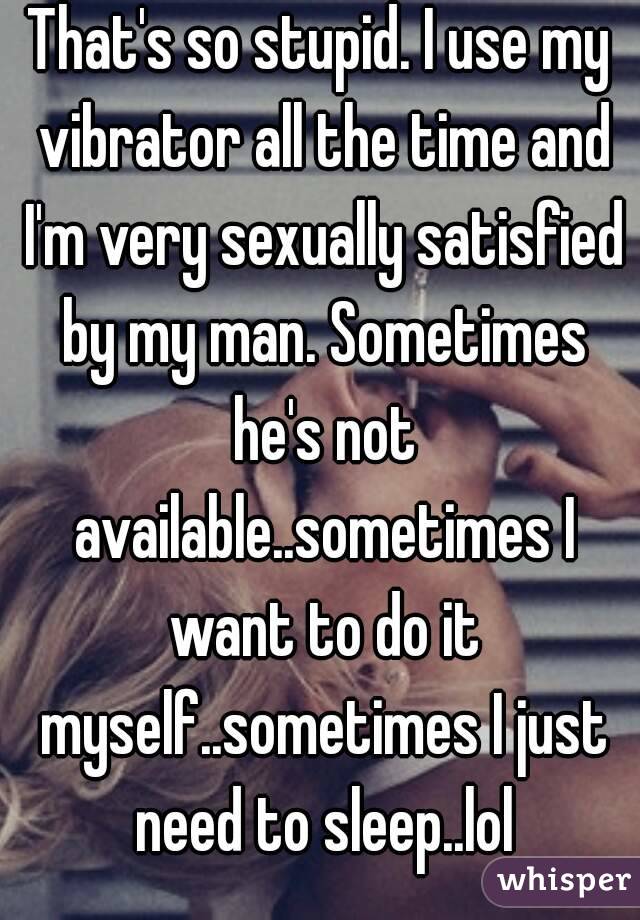 That's so stupid. I use my vibrator all the time and I'm very sexually satisfied by my man. Sometimes he's not available..sometimes I want to do it myself..sometimes I just need to sleep..lol