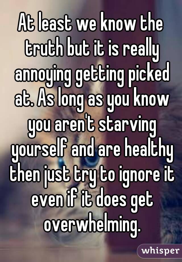 At least we know the truth but it is really annoying getting picked at. As long as you know you aren't starving yourself and are healthy then just try to ignore it even if it does get overwhelming.